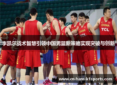 李凯尔战术智慧引领中国男篮新策略实现突破与创新