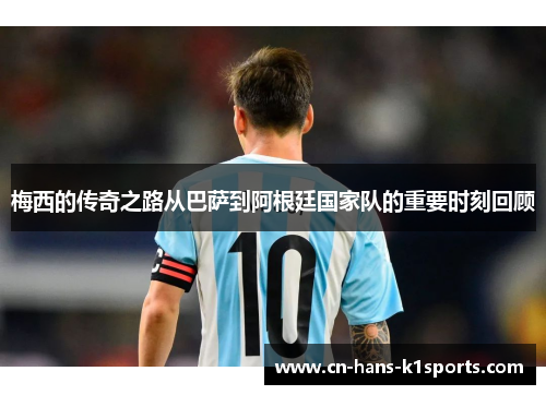 梅西的传奇之路从巴萨到阿根廷国家队的重要时刻回顾 梅西的传奇之路从巴萨到阿根廷国家队的重要时刻回顾