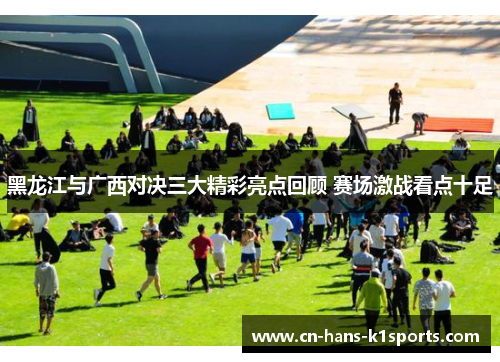 黑龙江与广西对决三大精彩亮点回顾 赛场激战看点十足 黑龙江与广西对决三大精彩亮点回顾 赛场激战看点十足